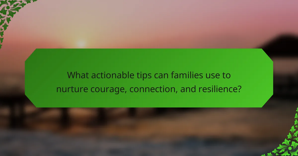 What actionable tips can families use to nurture courage, connection, and resilience?